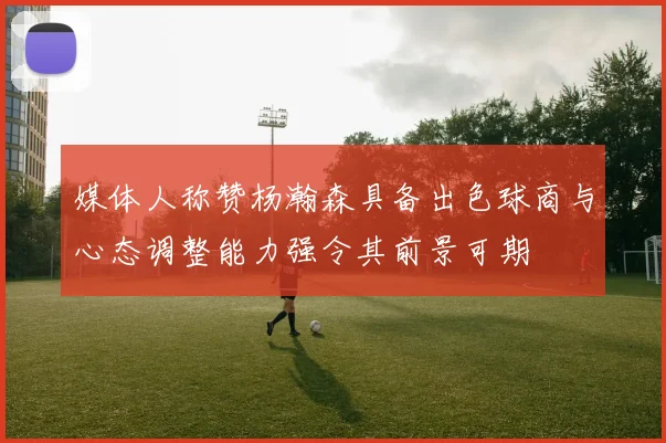 媒体人称赞杨瀚森具备出色球商与心态调整能力强令其前景可期