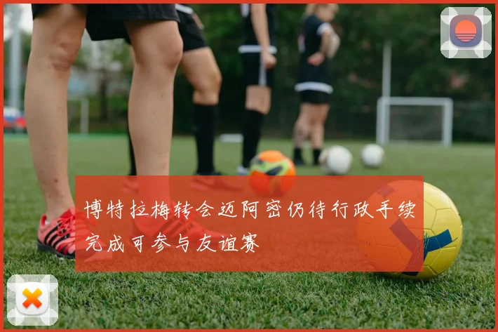 博特拉梅转会迈阿密仍待行政手续完成可参与友谊赛