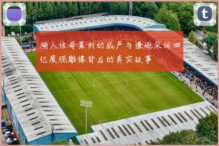 湖人传奇莱利的威严与谦逊采访回忆展现雕像背后的真实故事