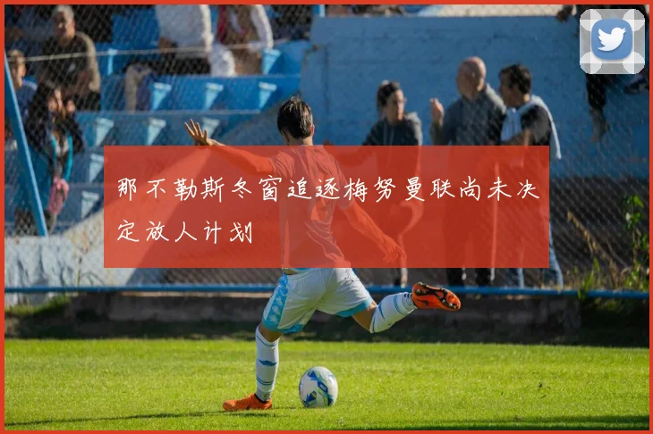 那不勒斯冬窗追逐梅努曼联尚未决定放人计划