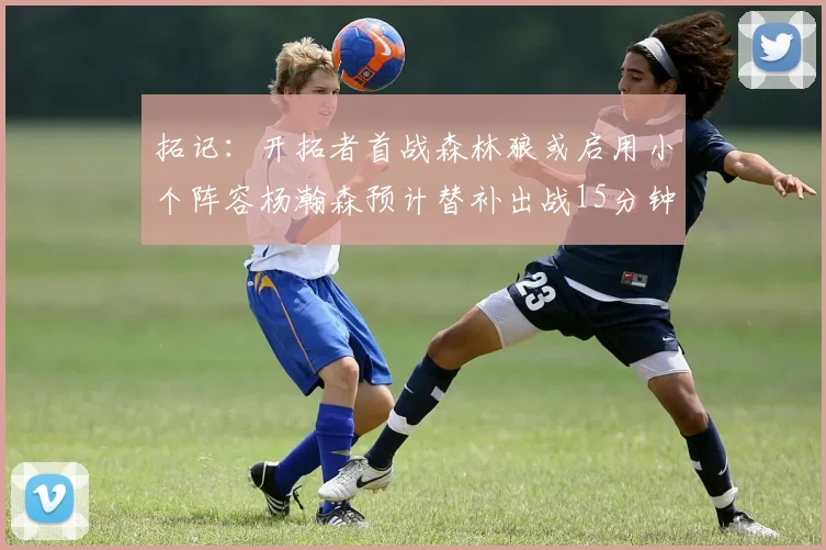 拓记：开拓者首战森林狼或启用小个阵容杨瀚森预计替补出战15分钟