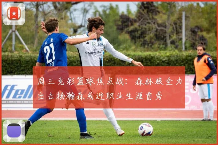 周三竞彩篮球焦点战：森林狼全力出击杨瀚森或迎职业生涯首秀