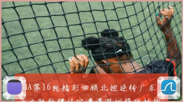 CBA第16轮精彩回顾北控逆转广东上海大胜新疆辽宁遭遇深圳强敌挑战