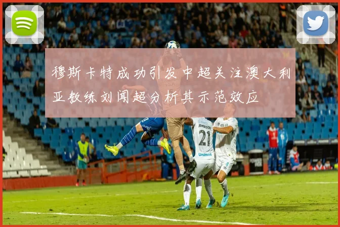 穆斯卡特成功引发中超关注澳大利亚教练刘闻超分析其示范效应