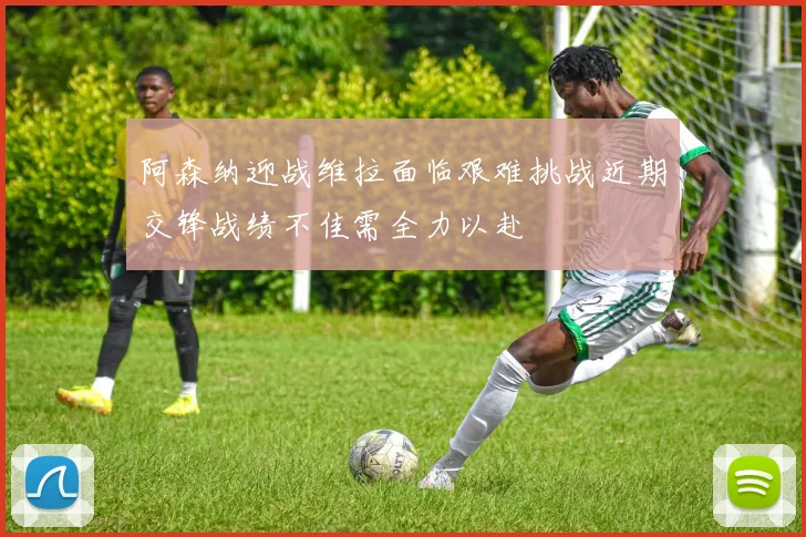 阿森纳迎战维拉面临艰难挑战近期交锋战绩不佳需全力以赴