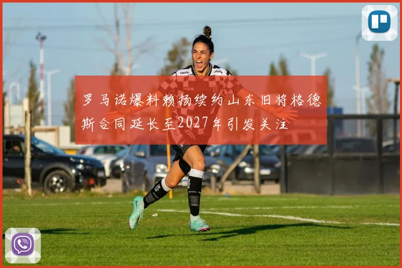 罗马诺爆料赖扬续约山东旧将格德斯合同延长至2027年引发关注