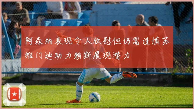 阿森纳表现令人欣慰但仍需谨慎苏维门迪助力赖斯展现潜力