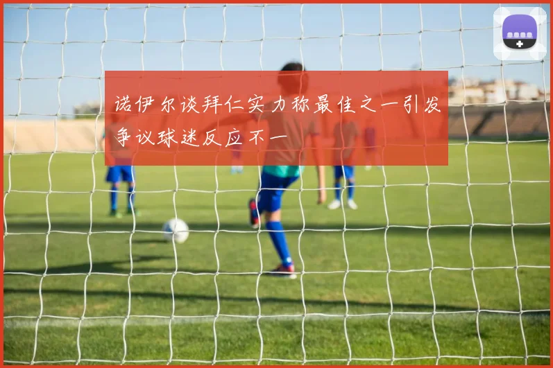 诺伊尔谈拜仁实力称最佳之一引发争议球迷反应不一