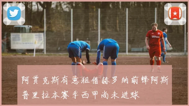 阿贾克斯有意租借赫罗纳前锋阿斯普里拉本赛季西甲尚未进球