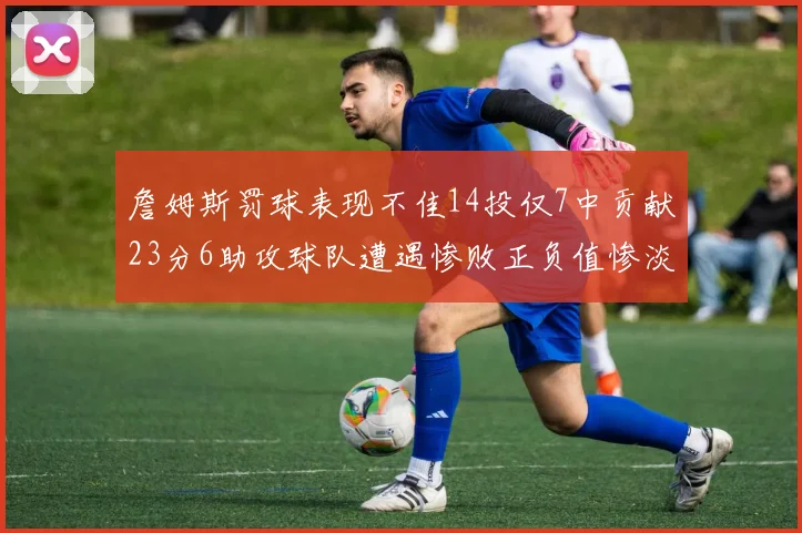 詹姆斯罚球表现不佳14投仅7中贡献23分6助攻球队遭遇惨败正负值惨淡18