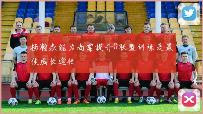 杨瀚森能力尚需提升G联盟训练是最佳成长途径