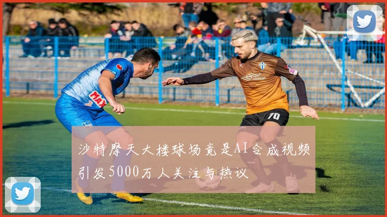沙特摩天大楼球场竟是AI合成视频引发5000万人关注与热议