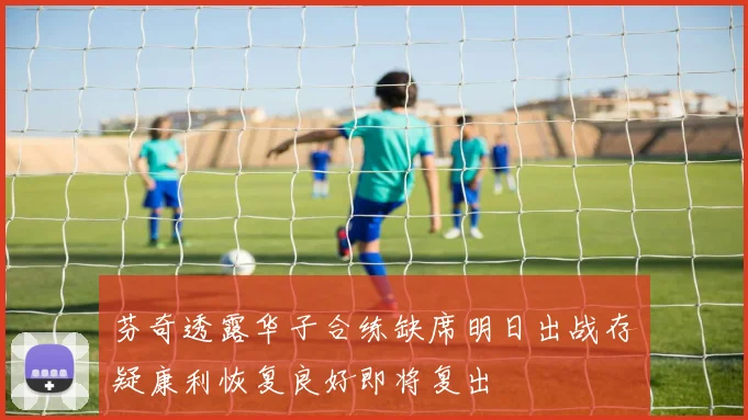 芬奇透露华子合练缺席明日出战存疑康利恢复良好即将复出