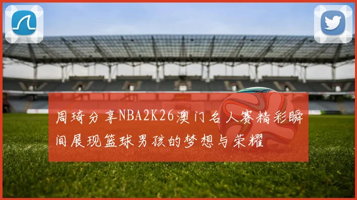 周琦分享NBA2K26澳门名人赛精彩瞬间展现篮球男孩的梦想与荣耀