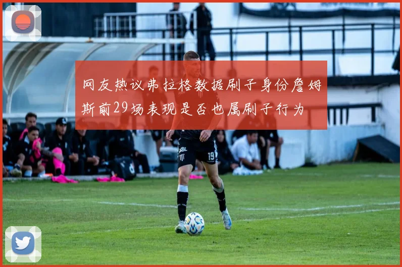 网友热议弗拉格数据刷子身份詹姆斯前29场表现是否也属刷子行为