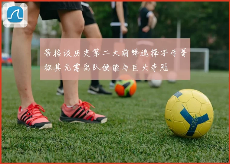 蒂格谈历史第二大前锋选择字母哥称其无需离队便能与巨头夺冠