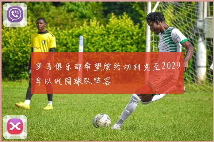 罗马俱乐部希望续约切利克至2029年以巩固球队阵容