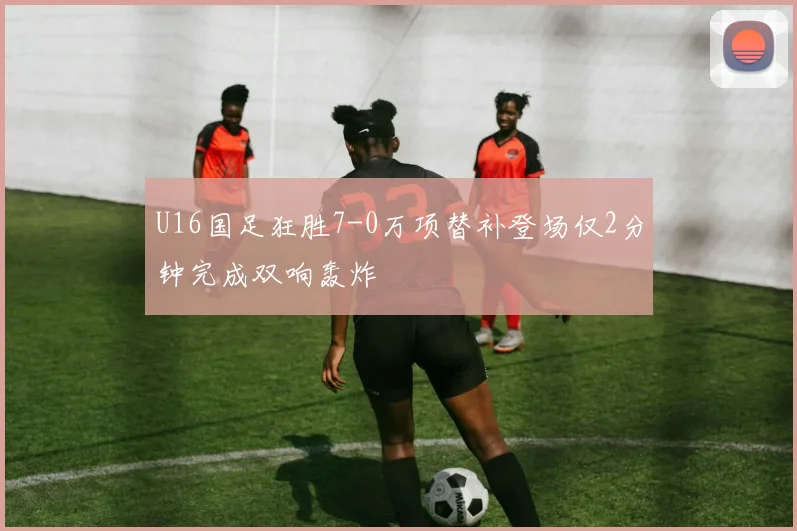 U16国足狂胜7-0万项替补登场仅2分钟完成双响轰炸