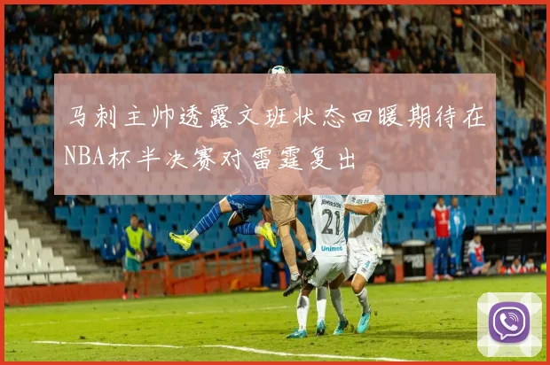 马刺主帅透露文班状态回暖期待在NBA杯半决赛对雷霆复出