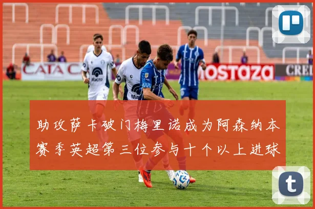 助攻萨卡破门梅里诺成为阿森纳本赛季英超第三位参与十个以上进球的球员