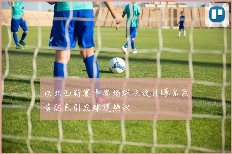 切尔西新赛季客场球衣设计曝光黑黄配色引发球迷热议