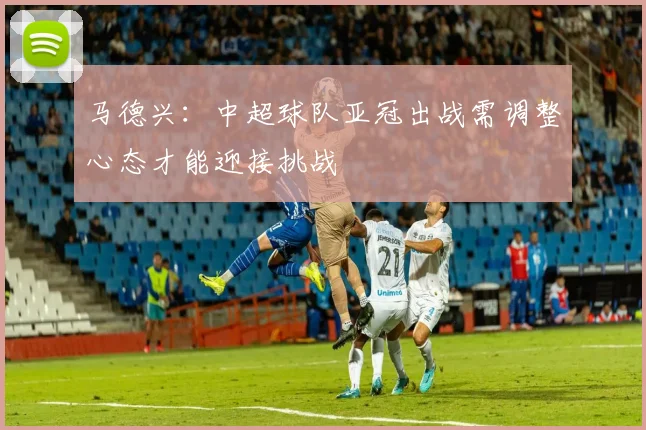马德兴：中超球队亚冠出战需调整心态才能迎接挑战