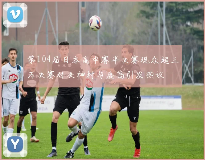 第104届日本高中赛半决赛观众超三万决赛对决神村与鹿岛引发热议