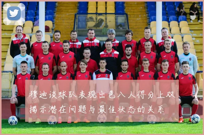 穆迪谈球队表现出色八人得分上双揭示潜在问题与最佳状态的关系