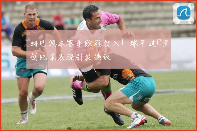 姆巴佩本赛季欧冠打入11球平追C罗创纪录表现引发热议