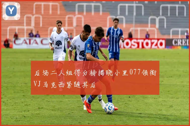 后场二人组得分榜揭晓小里077领衔VJ马克西紧随其后