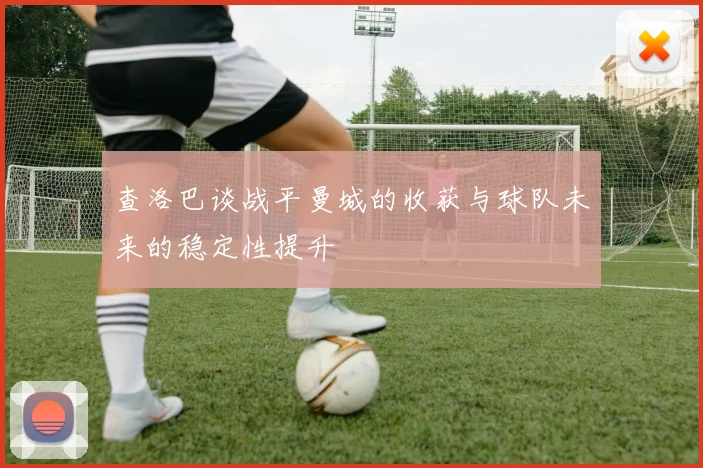 查洛巴谈战平曼城的收获与球队未来的稳定性提升