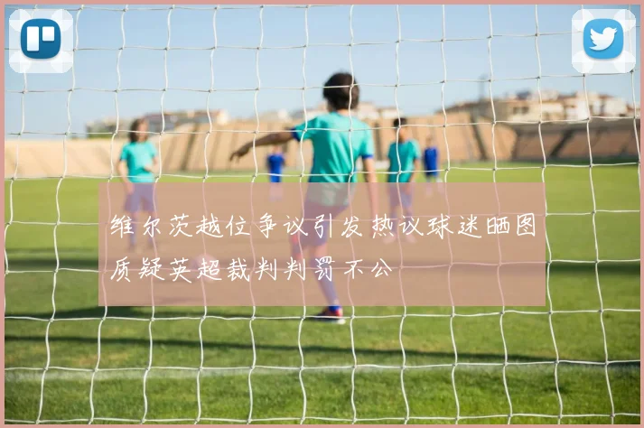 维尔茨越位争议引发热议球迷晒图质疑英超裁判判罚不公