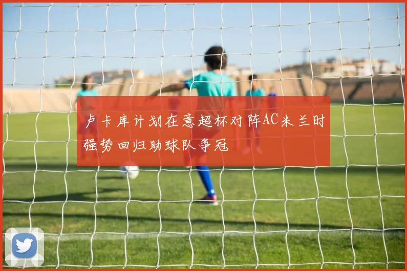 卢卡库计划在意超杯对阵AC米兰时强势回归助球队争冠