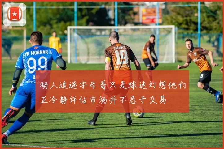 湖人追逐字母哥只是球迷幻想他们正冷静评估市场并不急于交易