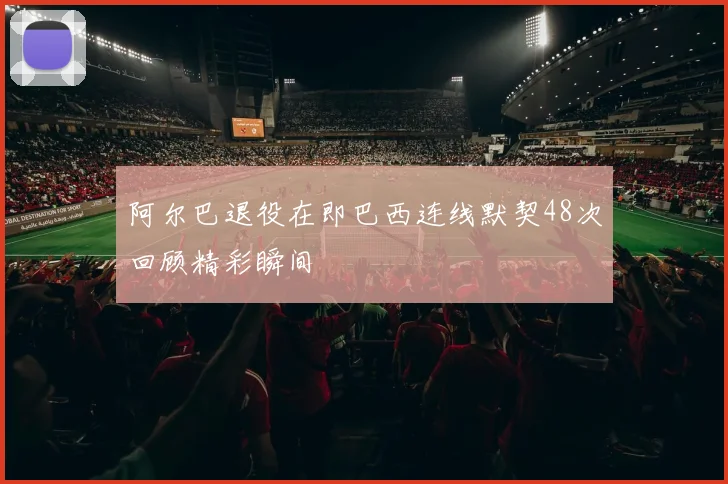 阿尔巴退役在即巴西连线默契48次回顾精彩瞬间