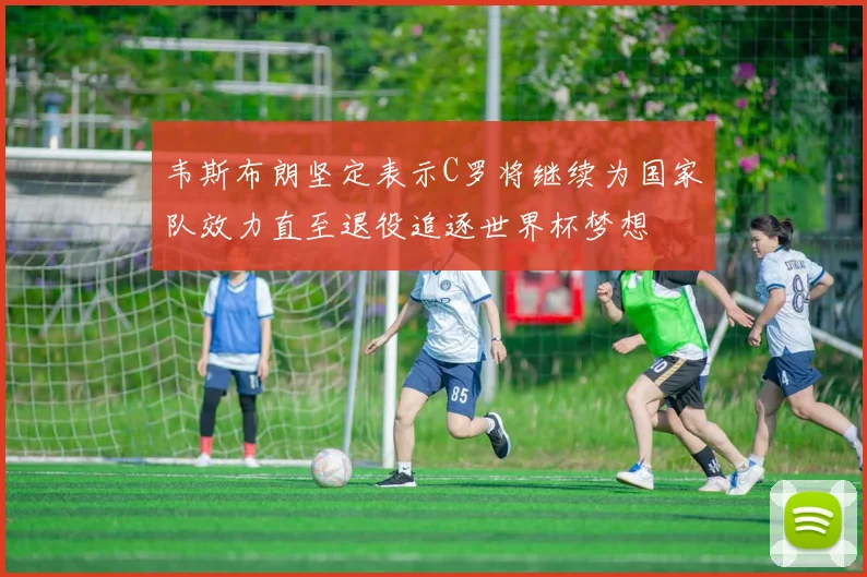 韦斯布朗坚定表示C罗将继续为国家队效力直至退役追逐世界杯梦想