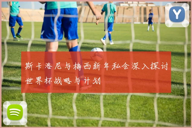 斯卡洛尼与梅西新年私会深入探讨世界杯战略与计划