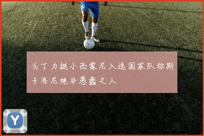 戈丁力挺小西蒙尼入选国家队称斯卡洛尼绝非愚蠢之人