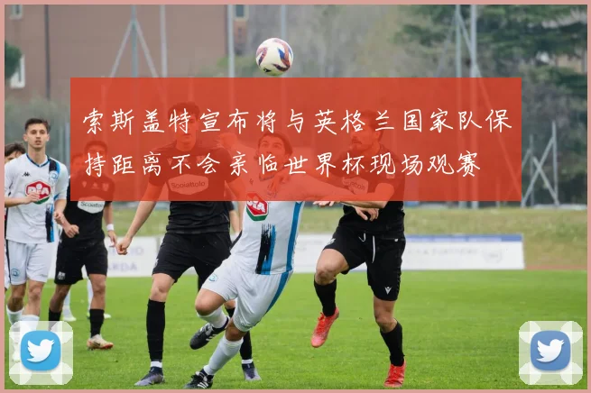 索斯盖特宣布将与英格兰国家队保持距离不会亲临世界杯现场观赛