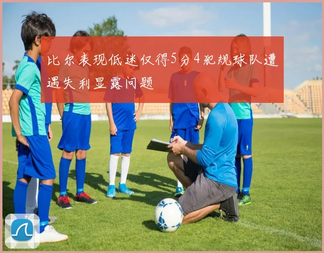 比尔表现低迷仅得5分4犯规球队遭遇失利显露问题