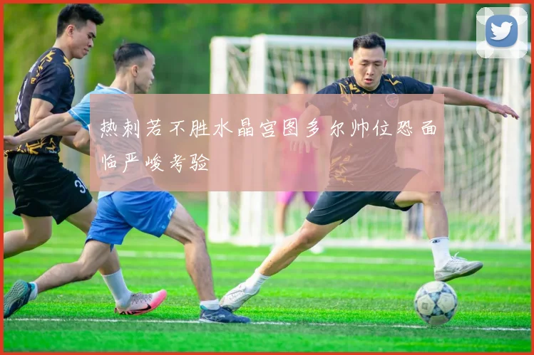 热刺若不胜水晶宫图多尔帅位恐面临严峻考验